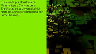 Fue creada por el Instituto de
Matemáticas y Ciencias de la
Enseñanza de la Universidad del
Norte de Colorado y mantenida por
Jerry Overmyer.
 