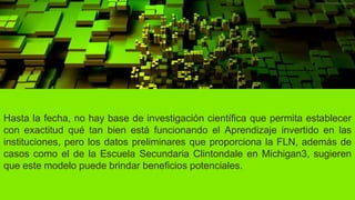 Hasta la fecha, no hay base de investigación científica que permita establecer
con exactitud qué tan bien está funcionando el Aprendizaje invertido en las
instituciones, pero los datos preliminares que proporciona la FLN, además de
casos como el de la Escuela Secundaria Clintondale en Michigan3, sugieren
que este modelo puede brindar beneficios potenciales.
 