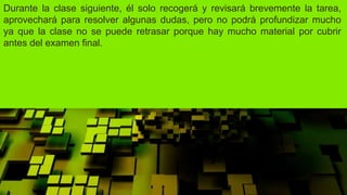 Durante la clase siguiente, él solo recogerá y revisará brevemente la tarea,
aprovechará para resolver algunas dudas, pero no podrá profundizar mucho
ya que la clase no se puede retrasar porque hay mucho material por cubrir
antes del examen final.
 
