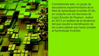 Considerando esto, un grupo de
educadores experimentados de la
Red de Aprendizaje Invertido (FLN),
en conjunto con los Servicios de
Logro Escolar de Pearson, realizó
en 2013 un análisis de la tendencia
del que resultó la identificación de
los cuatro pilares que hacen posible
el Aprendizaje invertido.
 