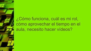 ¿Cómo funciona, cuál es mi rol,
cómo aprovechar el tiempo en el
aula, necesito hacer vídeos?
 