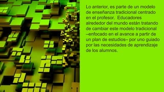 Lo anterior, es parte de un modelo
de enseñanza tradicional centrado
en el profesor. Educadores
alrededor del mundo están tratando
de cambiar este modelo tradicional
–enfocado en el avance a partir de
un plan de estudios– por uno guiado
por las necesidades de aprendizaje
de los alumnos.
 