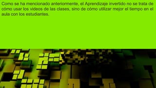 Como se ha mencionado anteriormente, el Aprendizaje invertido no se trata de
cómo usar los videos de las clases, sino de cómo utilizar mejor el tiempo en el
aula con los estudiantes.
 