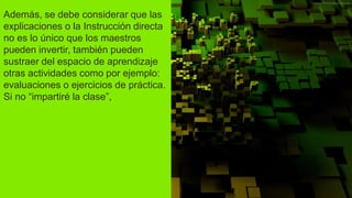 Además, se debe considerar que las
explicaciones o la Instrucción directa
no es lo único que los maestros
pueden invertir, también pueden
sustraer del espacio de aprendizaje
otras actividades como por ejemplo:
evaluaciones o ejercicios de práctica.
Si no “impartiré la clase”,
 