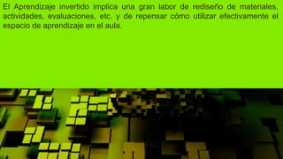 El Aprendizaje invertido implica una gran labor de rediseño de materiales,
actividades, evaluaciones, etc. y de repensar cómo utilizar efectivamente el
espacio de aprendizaje en el aula.
 