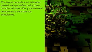 Por eso se necesita a un educador
profesional que defina qué y cómo
cambiar la instrucción, y maximice el
tiempo cara a cara con sus
estudiantes.
 