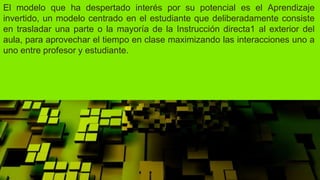 El modelo que ha despertado interés por su potencial es el Aprendizaje
invertido, un modelo centrado en el estudiante que deliberadamente consiste
en trasladar una parte o la mayoría de la Instrucción directa1 al exterior del
aula, para aprovechar el tiempo en clase maximizando las interacciones uno a
uno entre profesor y estudiante.
 
