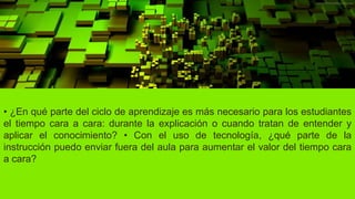 • ¿En qué parte del ciclo de aprendizaje es más necesario para los estudiantes
el tiempo cara a cara: durante la explicación o cuando tratan de entender y
aplicar el conocimiento? • Con el uso de tecnología, ¿qué parte de la
instrucción puedo enviar fuera del aula para aumentar el valor del tiempo cara
a cara?
 