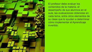 El profesor debe evaluar los
contenidos de la materia, el
desempeño de sus alumnos en el
aula, las evaluaciones obtenidas en
cada tema, entre otros elementos de
su clase que lo ayuden a determinar
cómo implementar el Aprendizaje
invertido.
 