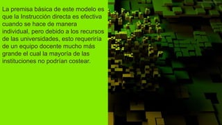 La premisa básica de este modelo es
que la Instrucción directa es efectiva
cuando se hace de manera
individual, pero debido a los recursos
de las universidades, esto requeriría
de un equipo docente mucho más
grande el cual la mayoría de las
instituciones no podrían costear.
 