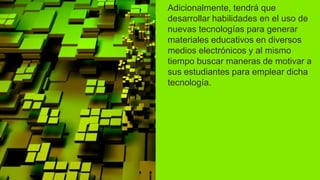 Adicionalmente, tendrá que
desarrollar habilidades en el uso de
nuevas tecnologías para generar
materiales educativos en diversos
medios electrónicos y al mismo
tiempo buscar maneras de motivar a
sus estudiantes para emplear dicha
tecnología.
 