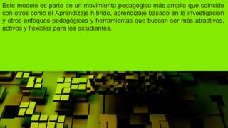 Este modelo es parte de un movimiento pedagógico más amplio que coincide
con otros como el Aprendizaje híbrido, aprendizaje basado en la investigación
y otros enfoques pedagógicos y herramientas que buscan ser más atractivos,
activos y flexibles para los estudiantes.
 