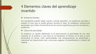 4 Elementos claves del aprendizaje
invertido
 Ambientes flexibles:
Los estudiantes pueden elegir cuando y donde aprenden. Los profesores permiten y
aceptan el caos que se puede generar durante la clase. Se establecen evaluaciones
apropiadas que midan el entendimiento de manera significativa para los estudiantes y
profesores.
 Cultura de aprendizaje:
Se evidencia un cambio deliberado en la aproximación al aprendizaje de una clase
centrada en el profesor a una clase en el estudiante. El tiempo en el aula es para
profundizar en temas, crear oportunidades más enriquecedoras de aprendizaje y
maximizar las interacciones cara a cara para asegurar el entendimiento y síntesis del
materia.
 