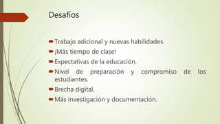 Desafíos
Trabajo adicional y nuevas habilidades.
¡Más tiempo de clase!
Expectativas de la educación.
Nivel de preparación y compromiso de los
estudiantes.
Brecha digital.
Más investigación y documentación.
 