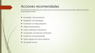 Acciones recomendadas
Recomendaciones elaboradas por el observatorio de innovación educativa que permitirán explorar el potencial
de aprendizaje invertido.
 Investigar y documentarse.
 Establecer una estrategia.
 Comenzar con algo pequeño.
 Utilizar herramientas.
 Crear contenidos interactivos.
 Comprobar consulta de contenidos.
 Involucrar a los estudiantes.
 Hacer equipo con otros maestros.
 No perder animo.
 