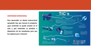CONTENIDO INTENCIONAL
Para desarrollar un diseño instruccional
apropiado hay que hacerse la pregunta:
¿qué contenido se puede enseñar en el
aula y qué materiales se pondrán a
disposición de los estudiantes para que
los exploren por sí mismos?
 