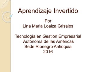 Aprendizaje Invertido
Por
Lina Maria Loaiza Grisales
Tecnología en Gestión Empresarial
Autónoma de las Américas
Sede Rionegro Antioquia
2016
 