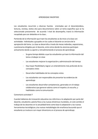 APRENDIZAJE INVERTIDO
Los estudiantes recurrirán a diversas fuentes orientadas por el docente(videos,
lecturas, revistas, textos etc) para documentarse sobre un tema especìfico que se ha
seleccionado previamente de acuerdo l nivel de desempeño; traerà la información
recopilada para ser debatida en la clase..
Partiendo de la información que traen los estudiantes se da inicio a la clase con
actividades individuales y grupales en las cuales el docente se cerciora de la
apropiación del tema. La clase se desarrolla a través de mesas redondas, exposiciones,
cuestionarios dirigidos por el docente, entre otros donde los alumnos participan
activamente dando su aporte y retroalimentando el proceso de aprendizaje.
- Se gana tiempo debido a que los estudiantes ya traen la información del
tema a trabajar en clase
- Los estudiantes mejoran la organización y administración del tiempo
- Hay mayor flexibilidad y logran un entendimiento más profundo de los
conceptos vistos
- Desarrollan habilidades de los conceptos vistos
- Los estudiantes son responsables de presentar las evidencias de
aprendizaje
- Los estudiantes desarrollan competencias, generadas en el trabajo
colaborativo que generan valores como el respeto y la escucha, y
habilidades como la comunicación
Comentario actividad 7
Cuando hablamos de innovación educativa nos referimos a la adaptación por parte del
docente, estudiante y planta física a las nuevas dinámicas mundiales, en este sentido el
trabajo de los docentes en la actualidad tiene como base la adaptación a las nuevas
herramientas tecnológicas y las nuevas metodologías de enseñanza buscando que el
estudiante se involucre con mayor dinamismo en el proceso de aprendizaje.
 