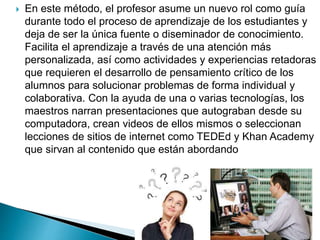  En este método, el profesor asume un nuevo rol como guía
durante todo el proceso de aprendizaje de los estudiantes y
deja de ser la única fuente o diseminador de conocimiento.
Facilita el aprendizaje a través de una atención más
personalizada, así como actividades y experiencias retadoras
que requieren el desarrollo de pensamiento crítico de los
alumnos para solucionar problemas de forma individual y
colaborativa. Con la ayuda de una o varias tecnologías, los
maestros narran presentaciones que autograban desde su
computadora, crean videos de ellos mismos o seleccionan
lecciones de sitios de internet como TEDEd y Khan Academy
que sirvan al contenido que están abordando
 