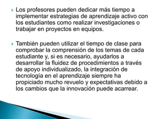  Los profesores pueden dedicar más tiempo a
implementar estrategias de aprendizaje activo con
los estudiantes como realizar investigaciones o
trabajar en proyectos en equipos.
 También pueden utilizar el tiempo de clase para
comprobar la comprensión de los temas de cada
estudiante y, si es necesario, ayudarlos a
desarrollar la fluidez de procedimientos a través
de apoyo individualizado, la integración de
tecnología en el aprendizaje siempre ha
propiciado mucho revuelo y expectativas debido a
los cambios que la innovación puede acarrear.
 