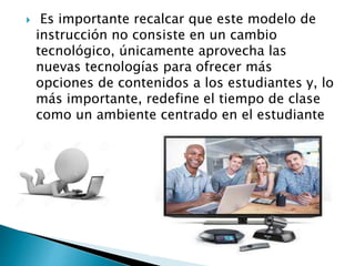  Es importante recalcar que este modelo de
instrucción no consiste en un cambio
tecnológico, únicamente aprovecha las
nuevas tecnologías para ofrecer más
opciones de contenidos a los estudiantes y, lo
más importante, redefine el tiempo de clase
como un ambiente centrado en el estudiante
 