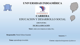 UNIVERSIDAD INDOAMÉRICA
CARRERA
EDUCACION Y DESARROLLO SOCIAL
ASIGNATURA
TIC DE LA EDUCACIÓN
Tutor: JOSE LUIS COSQUILLO CHIDA Msc.
Responsable: Paola Ochoa Guamán
Tema: aprendizaje invertido
Semestre: V
Correo: rudpaolaochoaguaman @yahoo.es
 