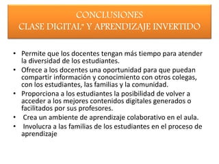 CONCLUSIONES
CLASE DIGITAL" Y APRENDIZAJE INVERTIDO
• Permite que los docentes tengan más tiempo para atender
la diversidad de los estudiantes.
• Ofrece a los docentes una oportunidad para que puedan
compartir información y conocimiento con otros colegas,
con los estudiantes, las familias y la comunidad.
• Proporciona a los estudiantes la posibilidad de volver a
acceder a los mejores contenidos digitales generados o
facilitados por sus profesores.
• Crea un ambiente de aprendizaje colaborativo en el aula.
• Involucra a las familias de los estudiantes en el proceso de
aprendizaje
 