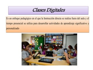 Clases Digitales
Es un enfoque pedagógico en el que la Instrucción directa se realiza fuera del aula y el
tiempo presencial se utiliza para desarrollar actividades de aprendizaje significativo y
personalizado
 