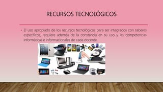 RECURSOS TECNOLÓGICOS
• El uso apropiado de los recursos tecnológicos para ser integrados con saberes
específicos, requiere además de la constancia en su uso y las competencias
informáticas e informacionales de cada docente.
 