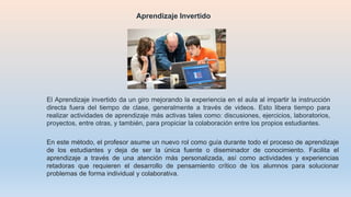 El Aprendizaje invertido da un giro mejorando la experiencia en el aula al impartir la instrucción
directa fuera del tiempo de clase, generalmente a través de videos. Esto libera tiempo para
realizar actividades de aprendizaje más activas tales como: discusiones, ejercicios, laboratorios,
proyectos, entre otras, y también, para propiciar la colaboración entre los propios estudiantes.
Aprendizaje Invertido
En este método, el profesor asume un nuevo rol como guía durante todo el proceso de aprendizaje
de los estudiantes y deja de ser la única fuente o diseminador de conocimiento. Facilita el
aprendizaje a través de una atención más personalizada, así como actividades y experiencias
retadoras que requieren el desarrollo de pensamiento crítico de los alumnos para solucionar
problemas de forma individual y colaborativa.
 