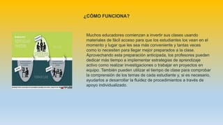 Muchos educadores comienzan a invertir sus clases usando
materiales de fácil acceso para que los estudiantes los vean en el
momento y lugar que les sea más conveniente y tantas veces
como lo necesiten para llegar mejor preparados a la clase.
Aprovechando esta preparación anticipada, los profesores pueden
dedicar más tiempo a implementar estrategias de aprendizaje
activo como realizar investigaciones o trabajar en proyectos en
equipo. También pueden utilizar el tiempo de clase para comprobar
la comprensión de los temas de cada estudiante y, si es necesario,
ayudarlos a desarrollar la fluidez de procedimientos a través de
apoyo individualizado.
¿CÓMO FUNCIONA?
 