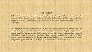 CONCLUSION
Podemos afirmar que el sistema educativo no puede quedar al margen de los nuevos cambios y ha
quedado más que demostrado la necesidad de incluir las TIC dentro del ámbito educativo. Por este
motivo es necesario e imprescindible que los docentes se actualicen para integrar en sus clases estas
tecnologías.
El Aprendizaje invertido no se trata solo de estos recursos audiovisuales, sin embargo, hay que
reconocer el impacto que los materiales audiovisuales pueden tener en el aprendizaje, ya que en
muchas ocasiones pueden ser tan buenos como el instructor mismo para explicar conceptos,
comunicar hechos o demostrar procedimientos. Si los materiales audiovisuales se utilizan de forma
creativa, pueden convertirse en una poderosa herramienta expresiva y así de esta manera el alumno
trabajo con mayor comodidad trabajando con lo que le llama la atención, la tecnología
 