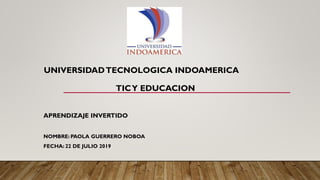 UNIVERSIDADTECNOLOGICA INDOAMERICA
TICY EDUCACION
APRENDIZAJE INVERTIDO
NOMBRE: PAOLA GUERRERO NOBOA
FECHA: 22 DE JULIO 2019
 
