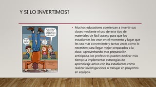 Y SI LO INVERTIMOS?
• Muchos educadores comienzan a invertir sus
clases mediante el uso de este tipo de
materiales de fácil acceso para que los
estudiantes los vean en el momento y lugar que
les sea más conveniente y tantas veces como lo
necesiten para llegar mejor preparados a la
clase. Aprovechando esta preparación
anticipada, los profesores pueden dedicar más
tiempo a implementar estrategias de
aprendizaje activo con los estudiantes como
realizar investigaciones o trabajar en proyectos
en equipos.
 