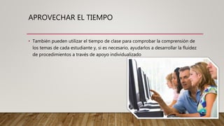 APROVECHAR EL TIEMPO
• También pueden utilizar el tiempo de clase para comprobar la comprensión de
los temas de cada estudiante y, si es necesario, ayudarlos a desarrollar la fluidez
de procedimientos a través de apoyo individualizado
 