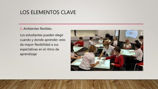 LOS ELEMENTOS CLAVE
1. Ambientes flexibles.
Los estudiantes pueden elegir
cuando y donde aprender; esto
da mayor flexibilidad a sus
expectativas en el ritmo de
aprendizaje
 