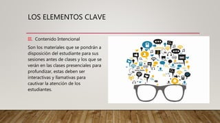 LOS ELEMENTOS CLAVE
III. Contenido Intencional
Son los materiales que se pondrán a
disposición del estudiante para sus
sesiones antes de clases y los que se
verán en las clases presenciales para
profundizar, estas deben ser
interactivas y llamativas para
cautivar la atención de los
estudiantes.
 