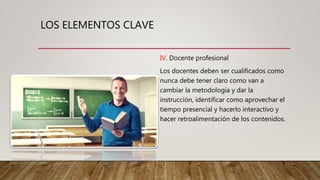 LOS ELEMENTOS CLAVE
IV. Docente profesional
Los docentes deben ser cualificados como
nunca debe tener claro como van a
cambiar la metodología y dar la
instrucción, identificar como aprovechar el
tiempo presencial y hacerlo interactivo y
hacer retroalimentación de los contenidos.
 
