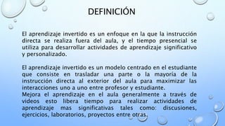 DEFINICIÓN
El aprendizaje invertido es un enfoque en la que la instrucción
directa se realiza fuera del aula, y el tiempo presencial se
utiliza para desarrollar actividades de aprendizaje significativo
y personalizado.
El aprendizaje invertido es un modelo centrado en el estudiante
que consiste en trasladar una parte o la mayoría de la
instrucción directa al exterior del aula para maximizar las
interacciones uno a uno entre profesor y estudiante.
Mejora el aprendizaje en el aula generalmente a través de
videos esto libera tiempo para realizar actividades de
aprendizaje mas significativas tales como: discusiones,
ejercicios, laboratorios, proyectos entre otras.
 