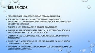 BENEFICIOS
• PROPORCIONAR UNA OPORTUNIDAD PARA LA REFLEXIÓN
• SER UTILIZADO PARA REVISAR CONCEPTOS Y CONTENIDOS
IMPORTANTES, COMPROBANDO LA COMPRENSIÓN Y ACLARANDO LOS
CONCEPTOS ERRÓNEOS
• AYUDAR A LOS ESTUDIANTES A REVISAR CONTENIDOS
• AYUDAR AL APRENDIZAJE ENTRE PARES Y LA INTERACCIÓN SOCIAL A
TRAVÉS DE PROYECTOS DE COLABORACIÓN
• ENSEÑAR A LOS ESTUDIANTES A RESPONSABILIZARSE DE SU PROPIO
APRENDIZAJE
• AUMENTAR EL COMPROMISO DE LOS ESTUDIANTES EN SU RELACIÓN
CON OTROS ESTUDIANTES
• PRIORIZAR LA IMPORTANCIA DE DOMINAR LOS CONTENIDOS, MÁS QUE
SOLO CUBRIR LA MATERIA
 