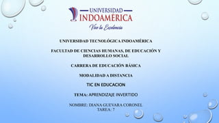 UNIVERSIDAD TECNOLÓGICA INDOAMÉRICA
FACULTAD DE CIENCIAS HUMANAS, DE EDUCACIÓN Y
DESARROLLO SOCIAL
CARRERA DE EDUCACIÓN BÁSICA
MODALIDAD A DISTANCIA
TIC EN EDUCACION
TEMA: APRENDIZAJE INVERTIDO
NOMBRE: DIANA GUEVARA CORONEL
TAREA: 7
 
