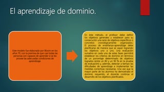 El aprendizaje de dominio.
Este modelo fue elaborado por Bloom en los
años 70, con la premisa de que casi todas las
personas son capaces de aprender si se les
provee las adecuadas condiciones de
aprendizaje.
En éste método, el profesor debe definir
los objetivos generales y establecer para su
consecución una serie de objetivos específicos o
concretos cronológicamente organizados.
El proceso de enseñanza-aprendizaje debe
planificarse de manera que se vayan logrando
los objetivos uno a uno. Una evaluación
sumativa en cada una de estas fases permitirá
establecer los criterios de dominio en términos
de un porcentaje determinado de objetivos
logrados (entre un 80 y un 90 % en la prueba
de evaluación) y, además, detectar a tiempo las
dificultades de aprendizaje e implementar las
medidas correctivas necesarias. Una vez que la
mayor parte de los alumnos ha demostrado el
dominio requerido, el docente continúa el
desarrollo de los objetivos planificados.
 
