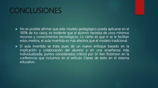 CONCLUSIONES
 No es posible afirmar que este modelo pedagógico pueda aplicarse en el
100% de los casos, es evidente que el alumno necesita de unos mínimos
recursos y conocimientos tecnológicos. Lo cierto es que si se le facilitan
estos medios, el aula invertida es más efectiva que el modelo tradicional.
 El aula invertida se trata pues de un nuevo enfoque basado en la
implicación y colaboración del alumno y en una enseñanza más
individualizada, puntos considerados críticos por Sir Ken Robinson en la
conferencia que incluimos en el artículo Claves de éxito en el sistema
educativo.
 