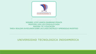 NOMBRE: LEYDY VANEZA ZAMBRANO PERALTA
PROFESOR: JOSE LUIS COSQUILLO CHIDA
MATERIA: TIC Y EDUCACION
TAREA: REALIZAR UN RESUMEN SOBRE LAS CLASES DIGITALES Y APRENDIZAJE INVERTIDO
UNIVERSIDAD TECNOLOGICA INDOAMERICA
 