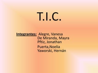 T.I.C.
Integrantes: Alegre, Vanesa
De Miranda, Mayra
Pftiz, Jonathan
Puerta,Noelia
Yaworski, Hernán
 