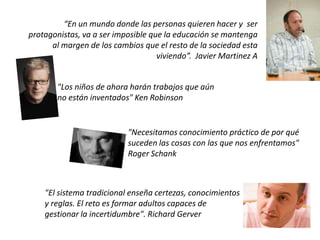 "Los niños de ahora harán trabajos que aún
no están inventados" Ken Robinson
“En un mundo donde las personas quieren hacer y ser
protagonistas, va a ser imposible que la educación se mantenga
al margen de los cambios que el resto de la sociedad esta
viviendo”. Javier Martinez A
"Necesitamos conocimiento práctico de por qué
suceden las cosas con las que nos enfrentamos"
Roger Schank
"El sistema tradicional enseña certezas, conocimientos
y reglas. El reto es formar adultos capaces de
gestionar la incertidumbre". Richard Gerver
 