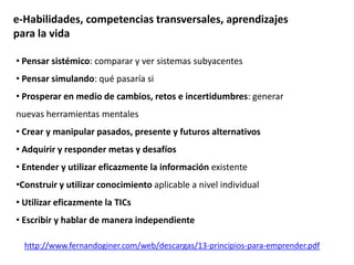 • Pensar sistémico: comparar y ver sistemas subyacentes
• Pensar simulando: qué pasaría si
• Prosperar en medio de cambios, retos e incertidumbres: generar
nuevas herramientas mentales
• Crear y manipular pasados, presente y futuros alternativos
• Adquirir y responder metas y desafíos
• Entender y utilizar eficazmente la información existente
•Construir y utilizar conocimiento aplicable a nivel individual
• Utilizar eficazmente la TICs
• Escribir y hablar de manera independiente
e-Habilidades, competencias transversales, aprendizajes
para la vida
http://www.fernandoginer.com/web/descargas/13-principios-para-emprender.pdf
 