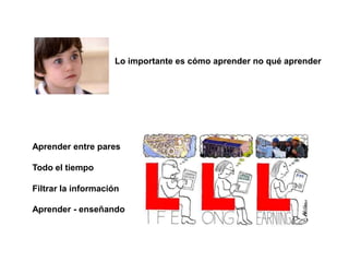 Lo importante es cómo aprender no qué aprender
Aprender entre pares
Todo el tiempo
Filtrar la información
Aprender - enseñando
 