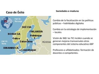 Caso de Éxito Sociedades e-maduras
Cambio de la focalización en las políticas
públicas – habilidades digitales
Cambio en la estrategia de implementación
– locales
Visión de 360: las TIC inciden cuando se
generan mejoras transversales otros
componentes del sistema educativo ABP
Profesores e-alfabetizados: formación de
docentes e-competentes.
 