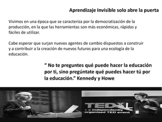 Aprendizaje Invisible solo abre la puerta
“ No te preguntes qué puede hacer la educación
por ti, sino pregúntate qué puedes hacer tú por
la educación.” Kennedy y Howe
Vivimos en una época que se caracteriza por la democratización de la
producción, en la que las herramientas son más económicas, rápidas y
fáciles de utilizar.
Cabe esperar que surjan nuevos agentes de cambio dispuestos a construir
y a contribuir a la creación de nuevos futuros para una ecología de la
educación.
 